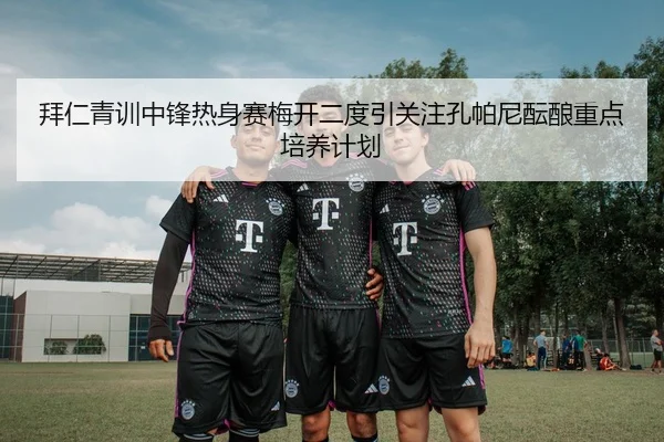 拜仁青训中锋热身赛梅开二度引关注孔帕尼酝酿重点培养计划