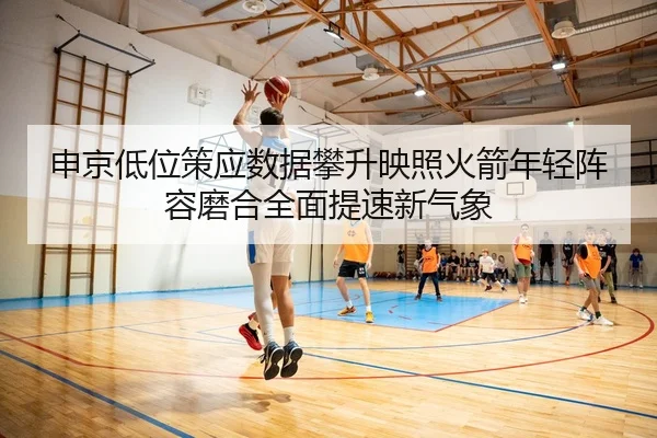 申京低位策应数据攀升映照火箭年轻阵容磨合全面提速新气象